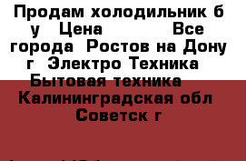 Продам холодильник б/у › Цена ­ 2 500 - Все города, Ростов-на-Дону г. Электро-Техника » Бытовая техника   . Калининградская обл.,Советск г.